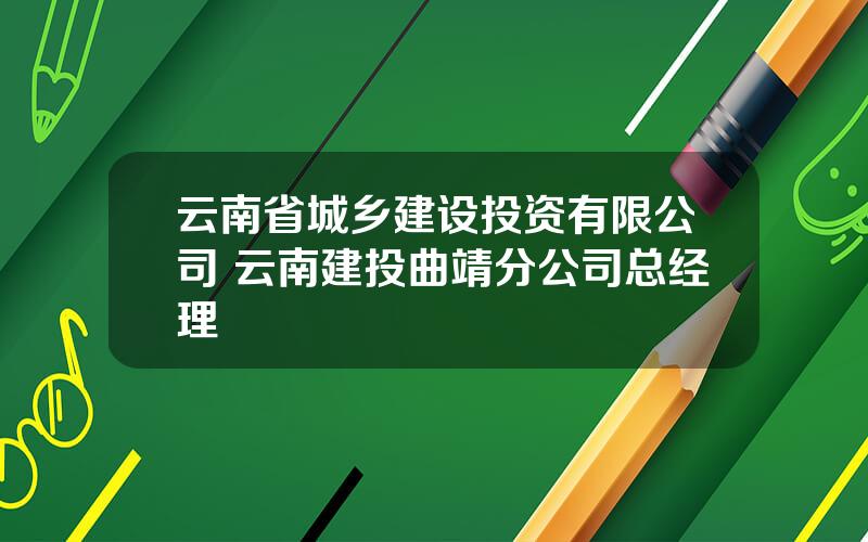 云南省城乡建设投资有限公司 云南建投曲靖分公司总经理